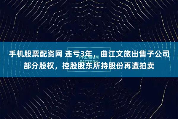 手机股票配资网 连亏3年，曲江文旅出售子公司部分股权，控股股东所持股份再遭拍卖