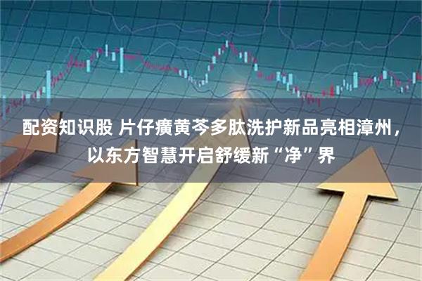 配资知识股 片仔癀黄芩多肽洗护新品亮相漳州，以东方智慧开启舒缓新“净”界