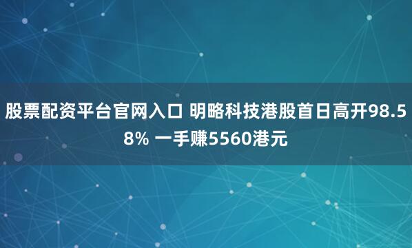 股票配资平台官网入口 明略科技港股首日高开98.58% 一手赚5560港元