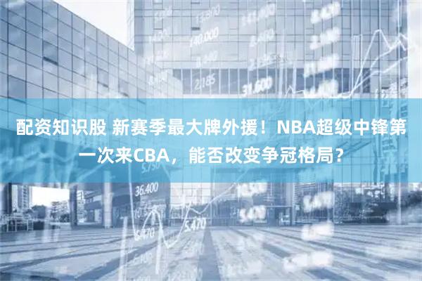 配资知识股 新赛季最大牌外援!NBA超级中锋第一次来CBA,能否改变争冠格局?