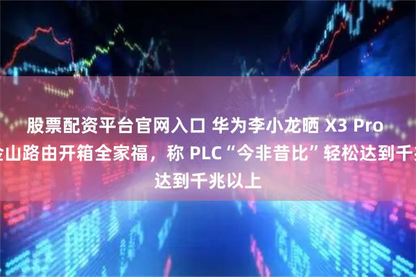 股票配资平台官网入口 华为李小龙晒 X3 Pro 日照金山路由开箱全家福，称 PLC“今非昔比”轻松达到千兆以上