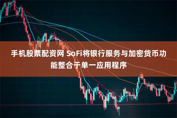 手机股票配资网 SoFi将银行服务与加密货币功能整合于单一应用程序