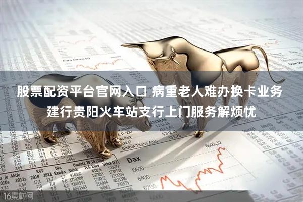 股票配资平台官网入口 病重老人难办换卡业务 建行贵阳火车站支行上门服务解烦忧