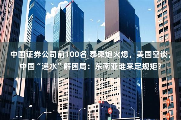 中国证券公司前100名 泰柬炮火熄，美国空谈，中国“递水”解困局：东南亚谁来定规矩？