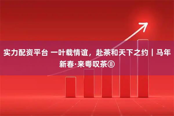 实力配资平台 一叶载情谊，赴茶和天下之约｜马年新春·来粤叹茶⑧