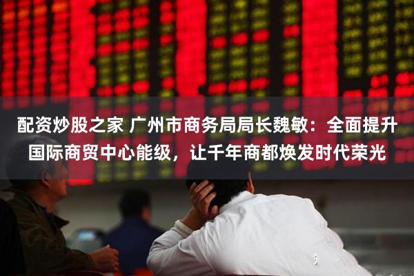 配资炒股之家 广州市商务局局长魏敏：全面提升国际商贸中心能级，让千年商都焕发时代荣光