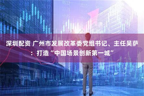 深圳配资 广州市发展改革委党组书记、主任吴萨：打造“中国场景创新第一城”