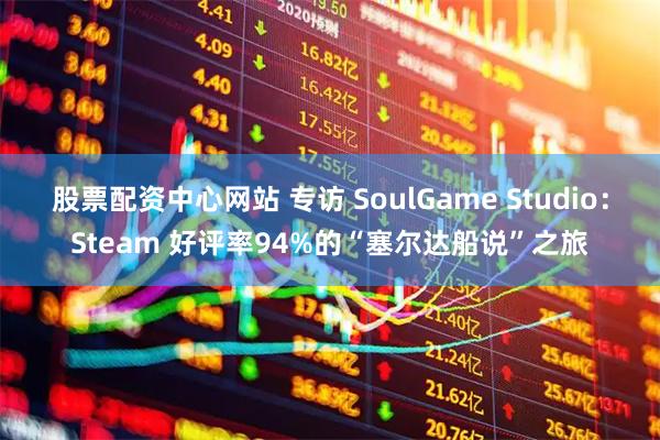 股票配资中心网站 专访 SoulGame Studio：Steam 好评率94%的“塞尔达船说”之旅