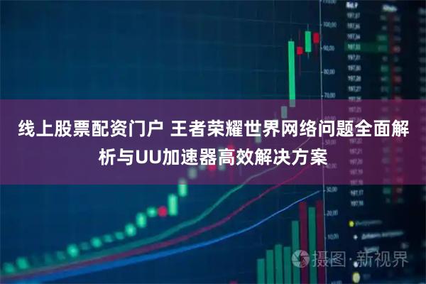 线上股票配资门户 王者荣耀世界网络问题全面解析与UU加速器高效解决方案