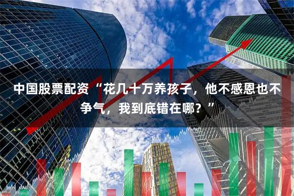 中国股票配资 “花几十万养孩子，他不感恩也不争气，我到底错在哪？”
