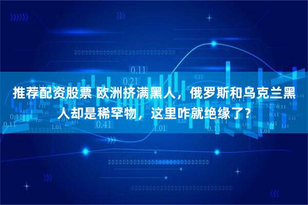 推荐配资股票 欧洲挤满黑人，俄罗斯和乌克兰黑人却是稀罕物，这里咋就绝缘了？