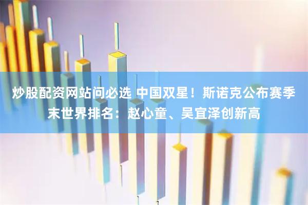 炒股配资网站问必选 中国双星！斯诺克公布赛季末世界排名：赵心童、吴宜泽创新高