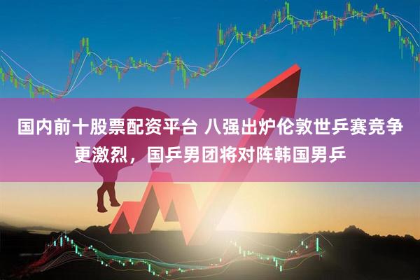 国内前十股票配资平台 八强出炉伦敦世乒赛竞争更激烈，国乒男团将对阵韩国男乒