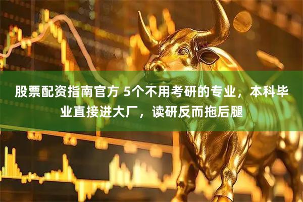 股票配资指南官方 5个不用考研的专业，本科毕业直接进大厂，读研反而拖后腿
