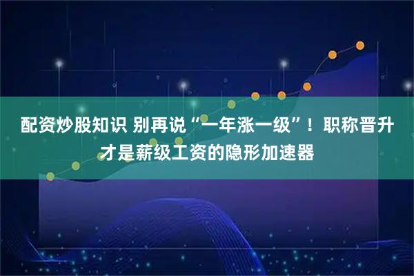 配资炒股知识 别再说“一年涨一级”！职称晋升才是薪级工资的隐形加速器