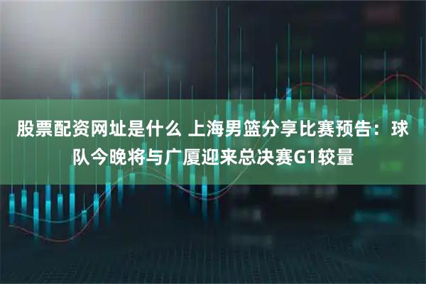 股票配资网址是什么 上海男篮分享比赛预告：球队今晚将与广厦迎来总决赛G1较量