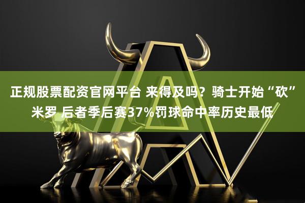 正规股票配资官网平台 来得及吗？骑士开始“砍”米罗 后者季后赛37%罚球命中率历史最低