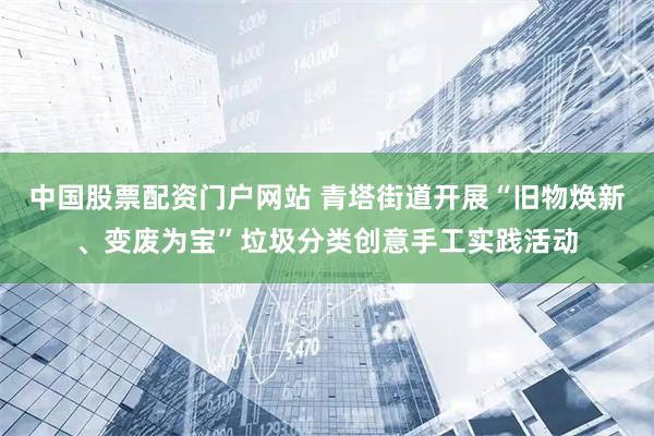 中国股票配资门户网站 青塔街道开展“旧物焕新、变废为宝”垃圾分类创意手工实践活动