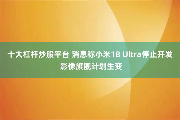 十大杠杆炒股平台 消息称小米18 Ultra停止开发 影像旗舰计划生变
