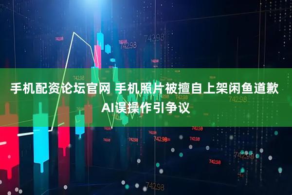 手机配资论坛官网 手机照片被擅自上架闲鱼道歉 AI误操作引争议