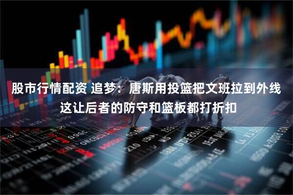 股市行情配资 追梦：唐斯用投篮把文班拉到外线 这让后者的防守和篮板都打折扣