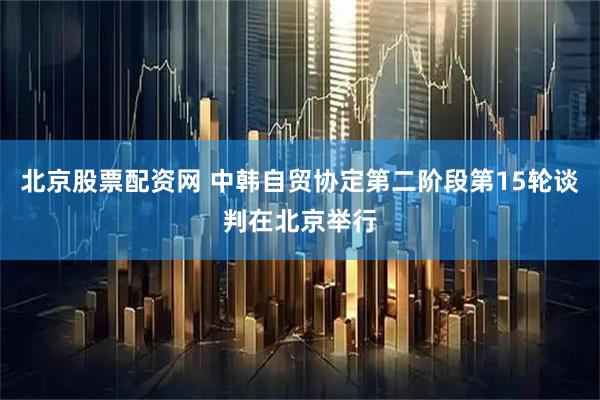 北京股票配资网 中韩自贸协定第二阶段第15轮谈判在北京举行