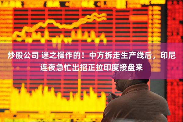 炒股公司 迷之操作的！中方拆走生产线后，印尼连夜急忙出招正拉印度接盘来