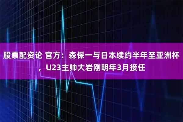 股票配资论 官方：森保一与日本续约半年至亚洲杯，U23主帅大岩刚明年3月接任
