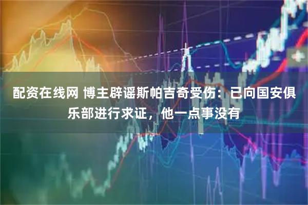 配资在线网 博主辟谣斯帕吉奇受伤：已向国安俱乐部进行求证，他一点事没有