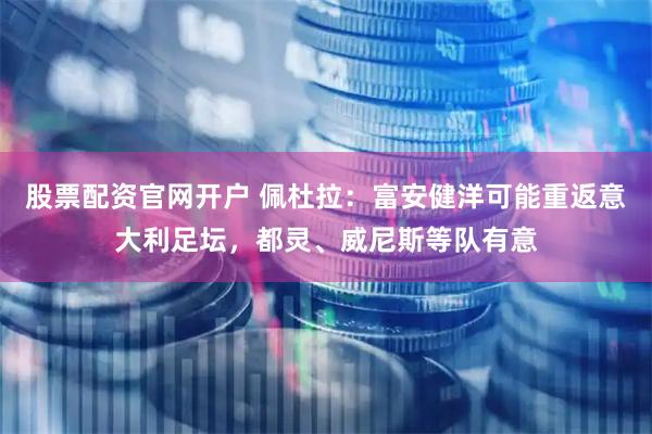 股票配资官网开户 佩杜拉：富安健洋可能重返意大利足坛，都灵、威尼斯等队有意