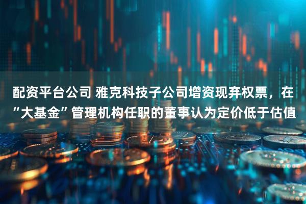 配资平台公司 雅克科技子公司增资现弃权票，在“大基金”管理机构任职的董事认为定价低于估值
